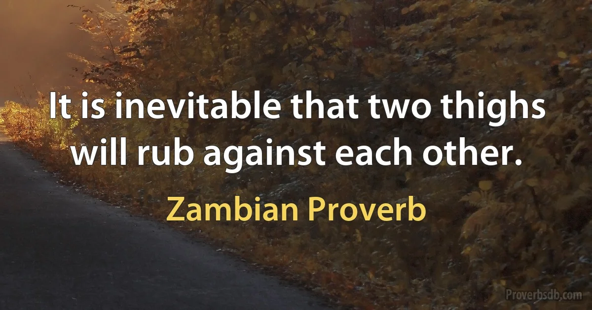 It is inevitable that two thighs will rub against each other. (Zambian Proverb)