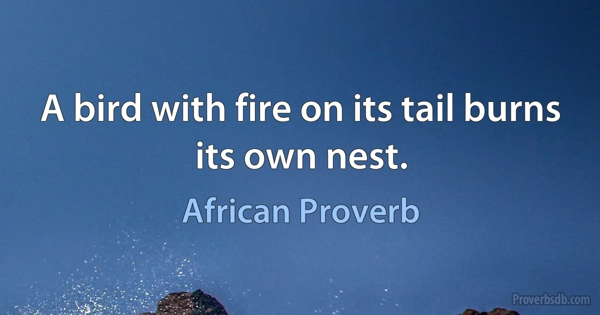 A bird with fire on its tail burns its own nest. (African Proverb)