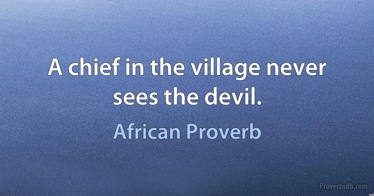 A chief in the village never sees the devil. (African Proverb)