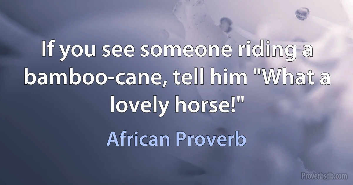 If you see someone riding a bamboo-cane, tell him "What a lovely horse!" (African Proverb)