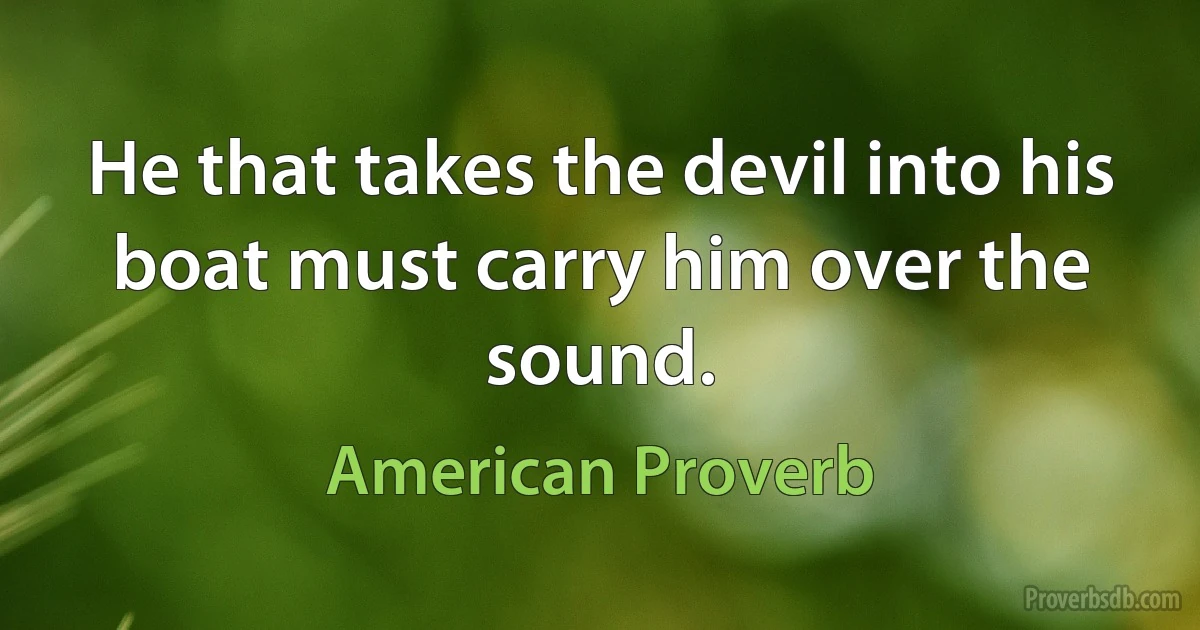 He that takes the devil into his boat must carry him over the sound. (American Proverb)