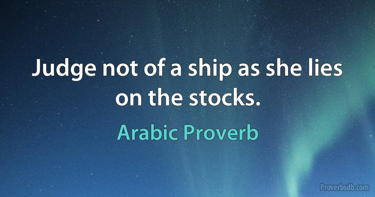 Judge not of a ship as she lies on the stocks. (Arabic Proverb)