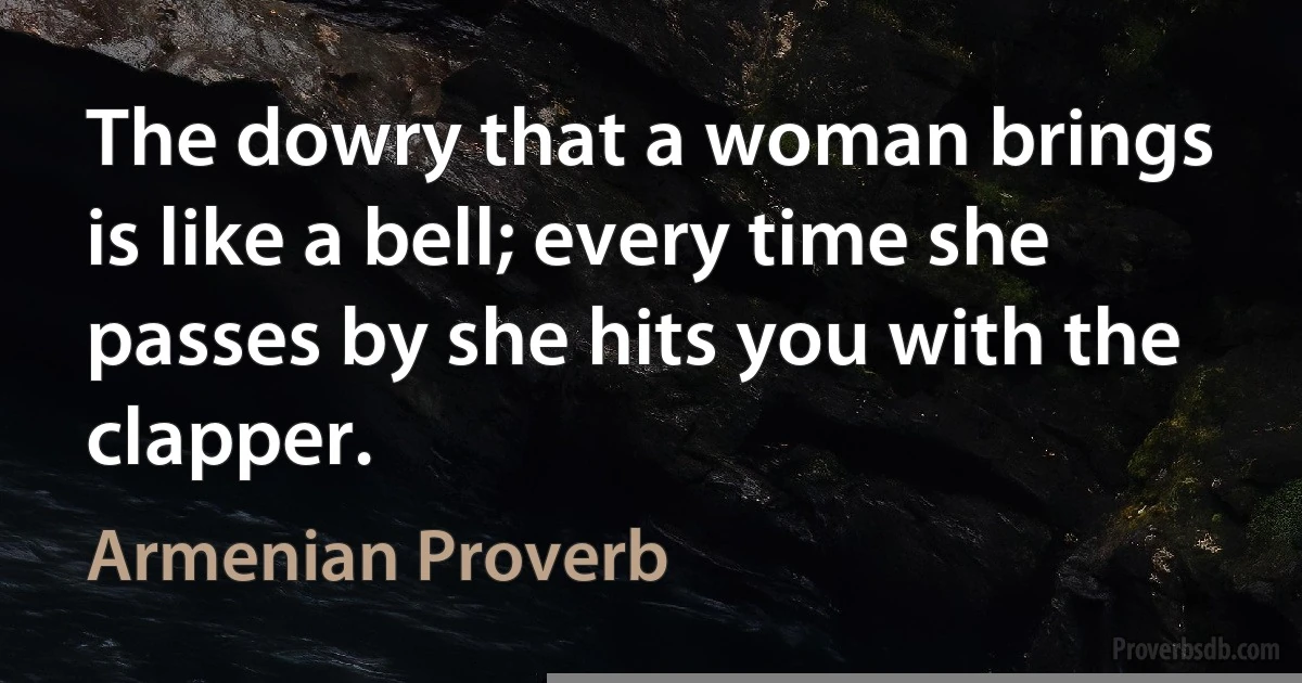 The dowry that a woman brings is like a bell; every time she passes by she hits you with the clapper. (Armenian Proverb)