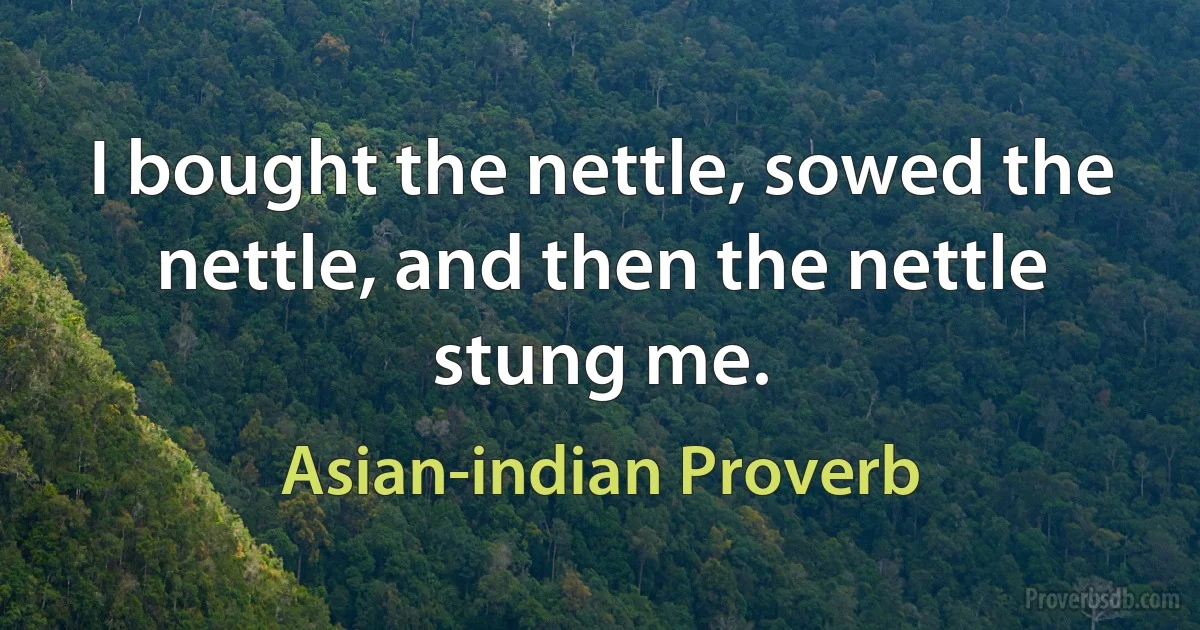 I bought the nettle, sowed the nettle, and then the nettle stung me. (Asian-indian Proverb)