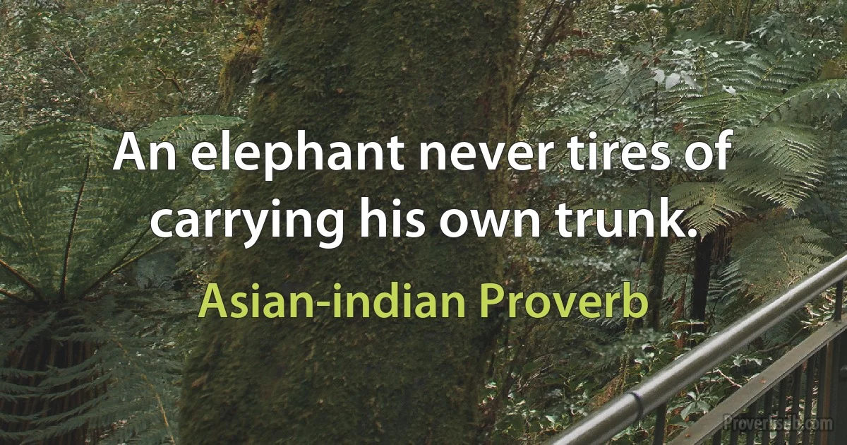 An elephant never tires of carrying his own trunk. (Asian-indian Proverb)