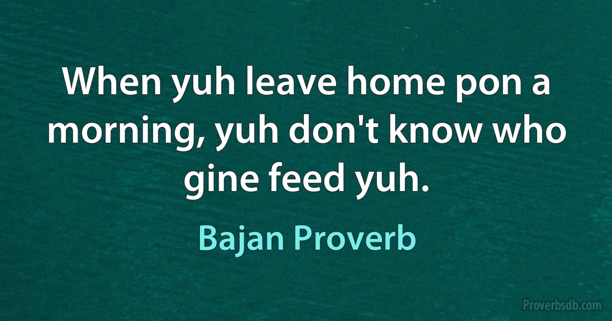 When yuh leave home pon a morning, yuh don't know who gine feed yuh. (Bajan Proverb)