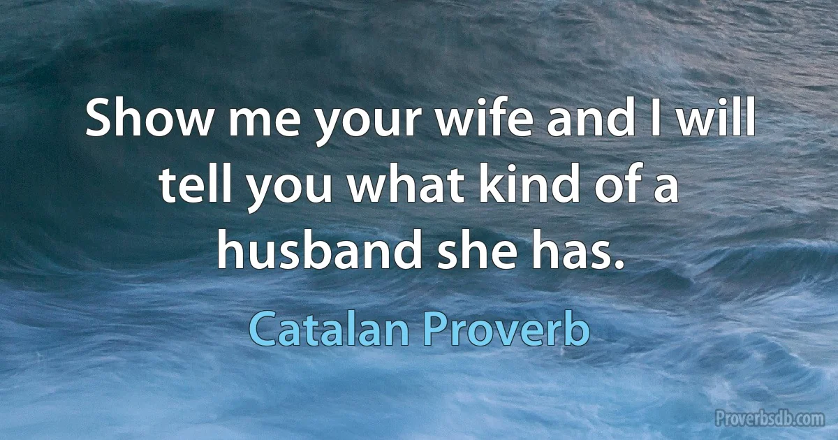 Show me your wife and I will tell you what kind of a husband she has. (Catalan Proverb)