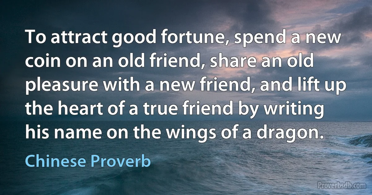 To attract good fortune, spend a new coin on an old friend, share an old pleasure with a new friend, and lift up the heart of a true friend by writing his name on the wings of a dragon. (Chinese Proverb)