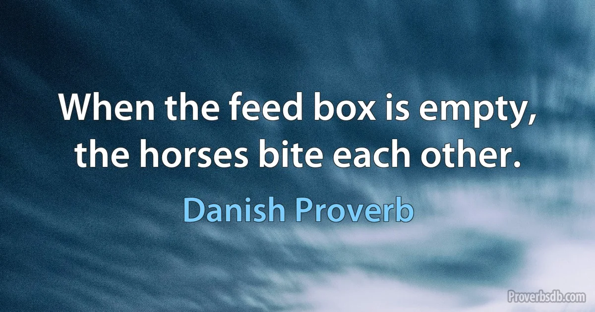 When the feed box is empty, the horses bite each other. (Danish Proverb)