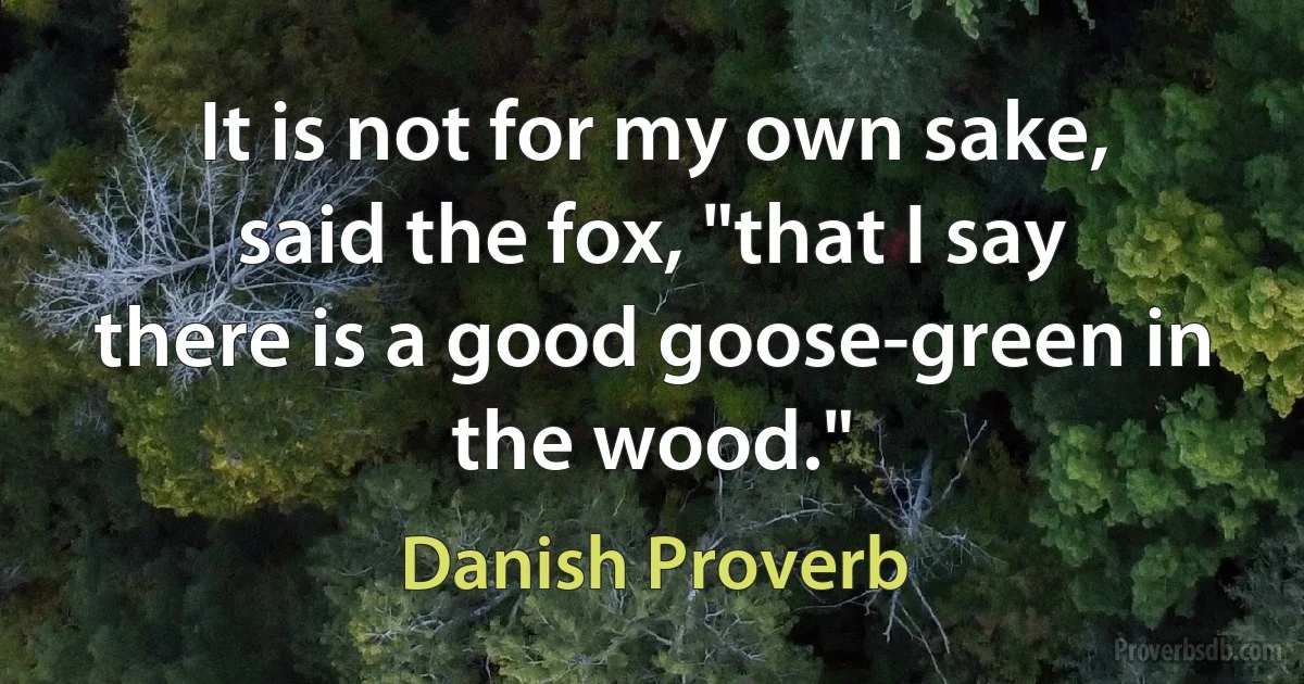 It is not for my own sake, said the fox, "that I say there is a good goose-green in the wood." (Danish Proverb)