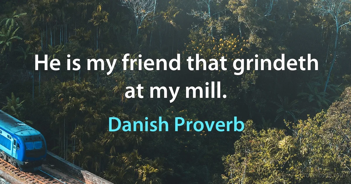 He is my friend that grindeth at my mill. (Danish Proverb)