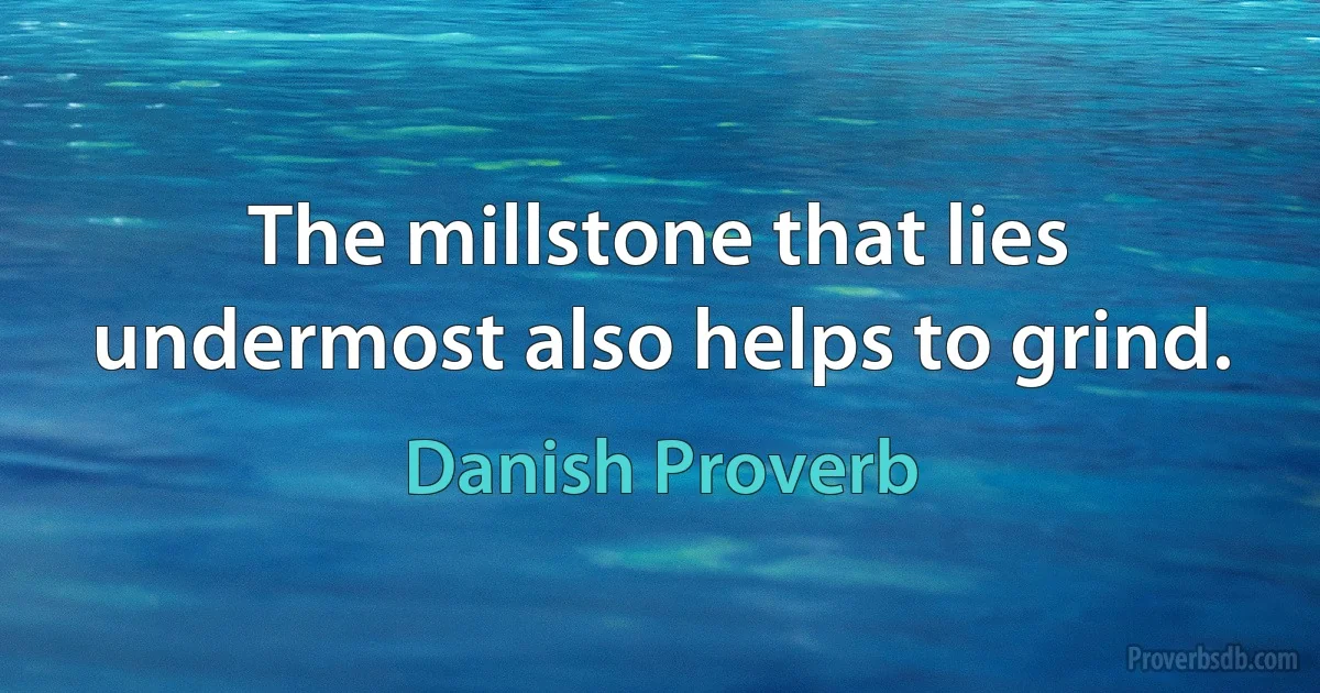 The millstone that lies undermost also helps to grind. (Danish Proverb)