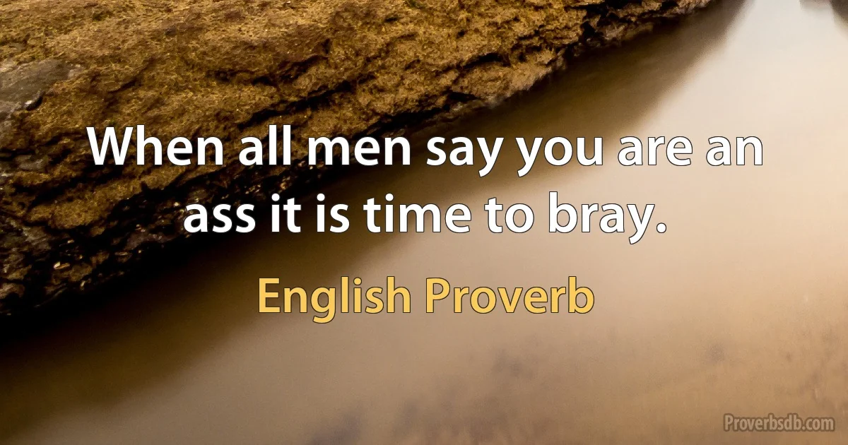 When all men say you are an ass it is time to bray. (English Proverb)