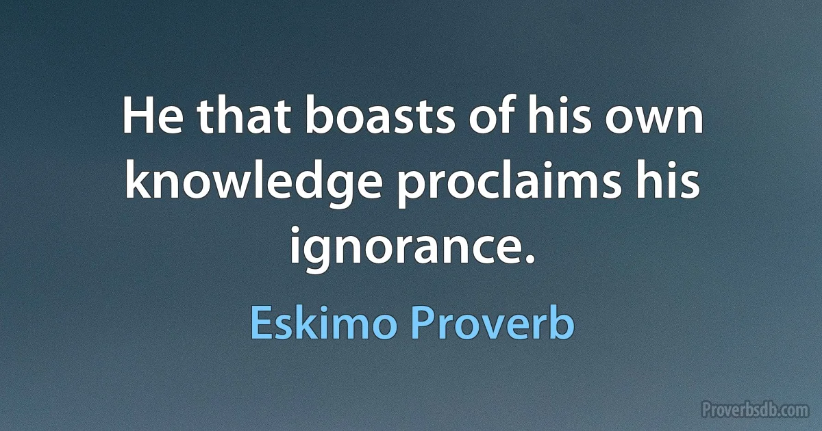 He that boasts of his own knowledge proclaims his ignorance. (Eskimo Proverb)