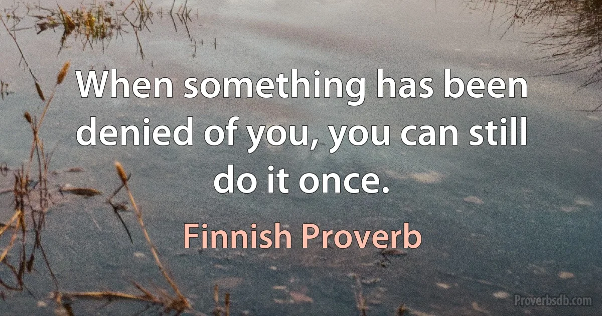 When something has been denied of you, you can still do it once. (Finnish Proverb)