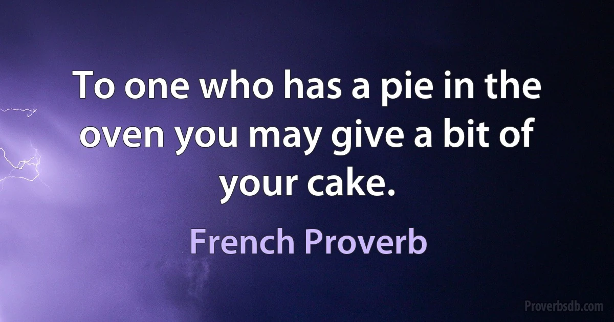 To one who has a pie in the oven you may give a bit of your cake. (French Proverb)