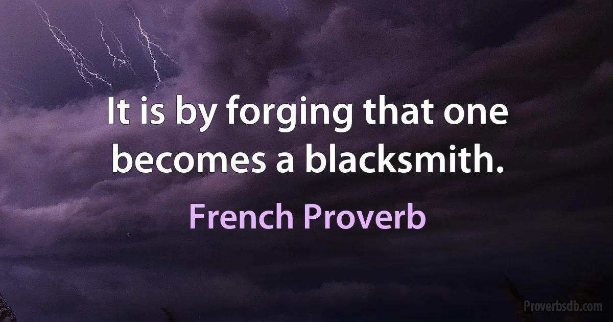 It is by forging that one becomes a blacksmith. (French Proverb)