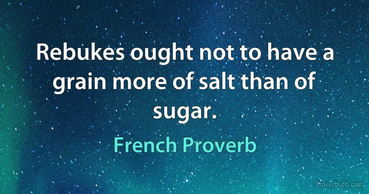 Rebukes ought not to have a grain more of salt than of sugar. (French Proverb)