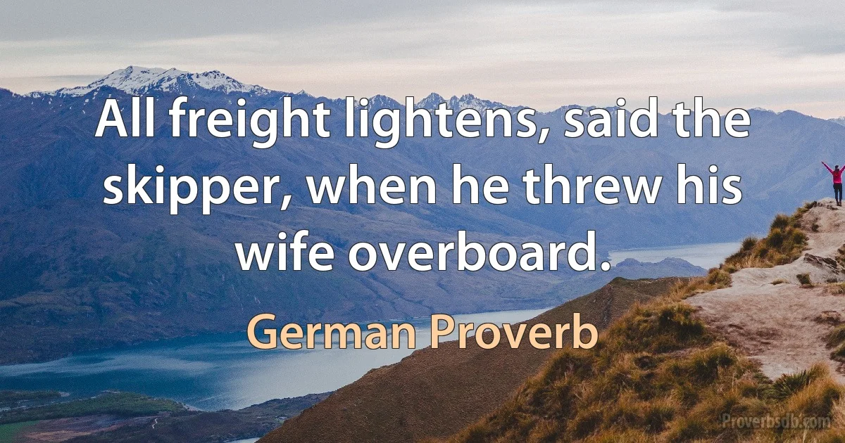 All freight lightens, said the skipper, when he threw his wife overboard. (German Proverb)