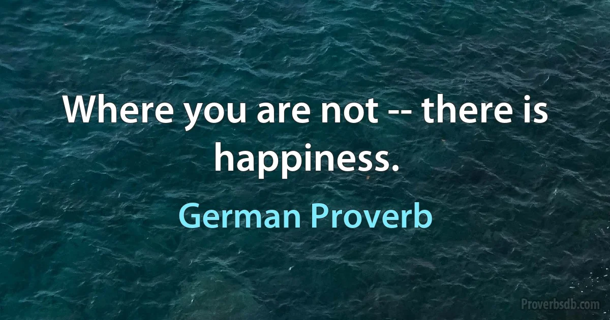 Where you are not -- there is happiness. (German Proverb)