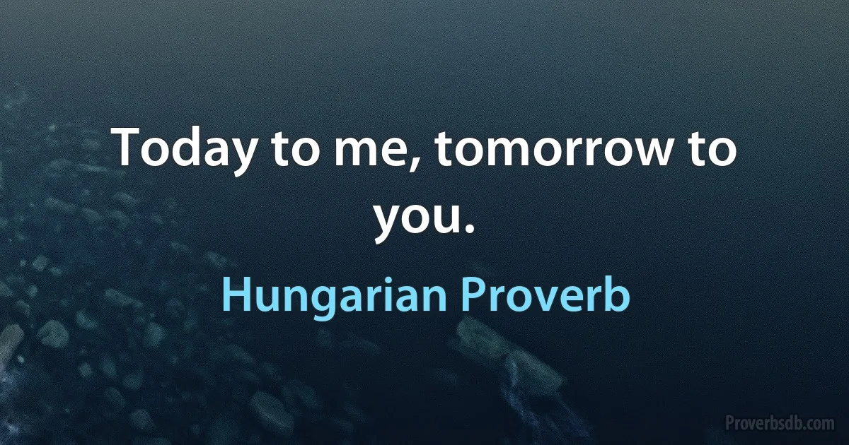 Today to me, tomorrow to you. (Hungarian Proverb)