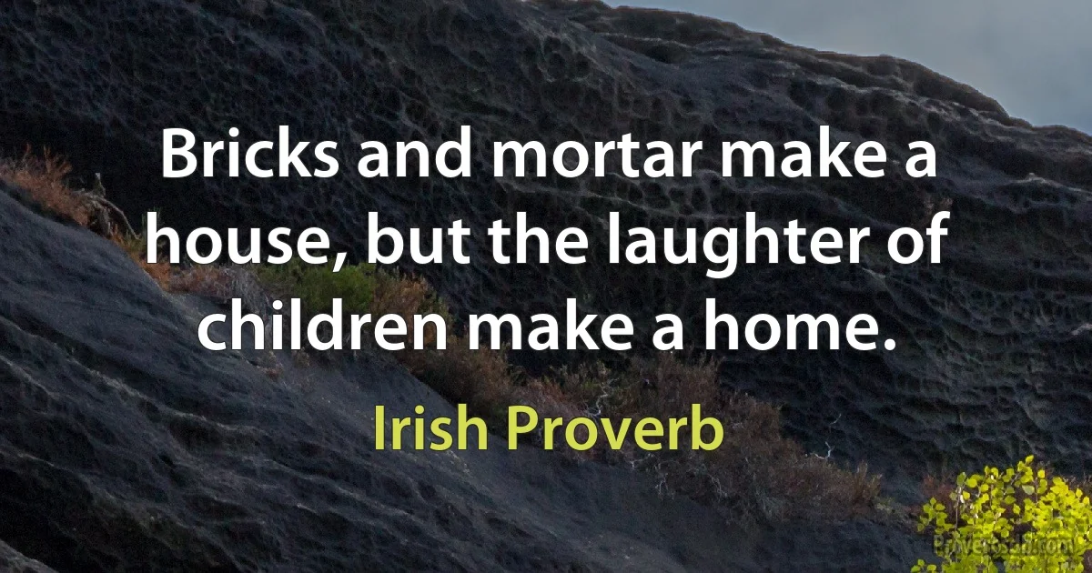 Bricks and mortar make a house, but the laughter of children make a home. (Irish Proverb)