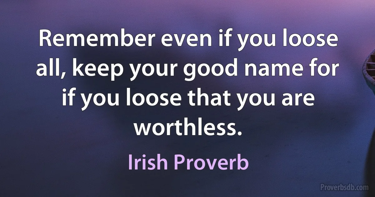 Remember even if you loose all, keep your good name for if you loose that you are worthless. (Irish Proverb)