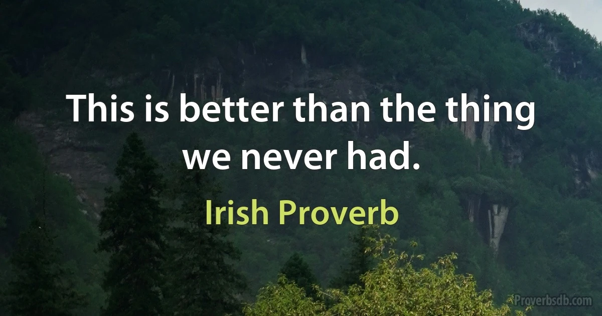 This is better than the thing we never had. (Irish Proverb)