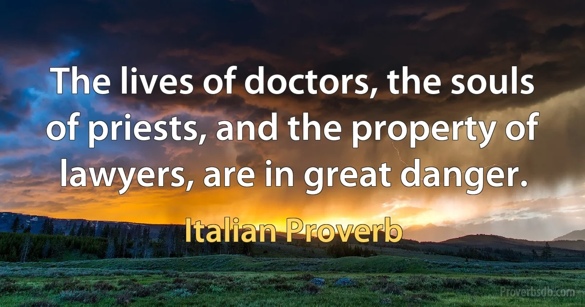 The lives of doctors, the souls of priests, and the property of lawyers, are in great danger. (Italian Proverb)