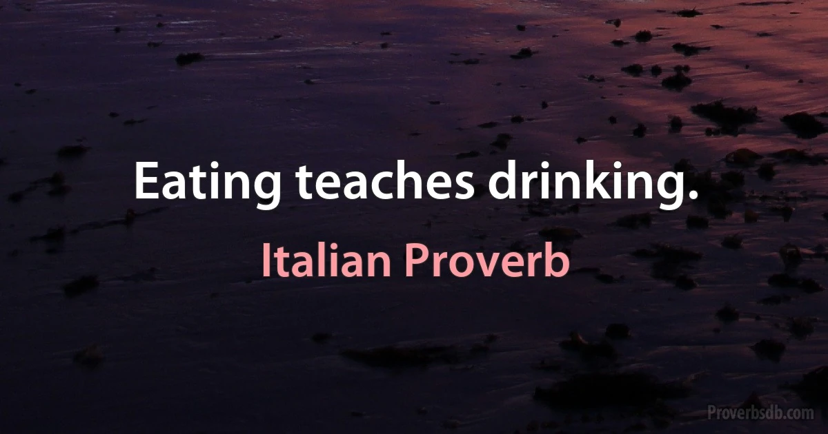 Eating teaches drinking. (Italian Proverb)