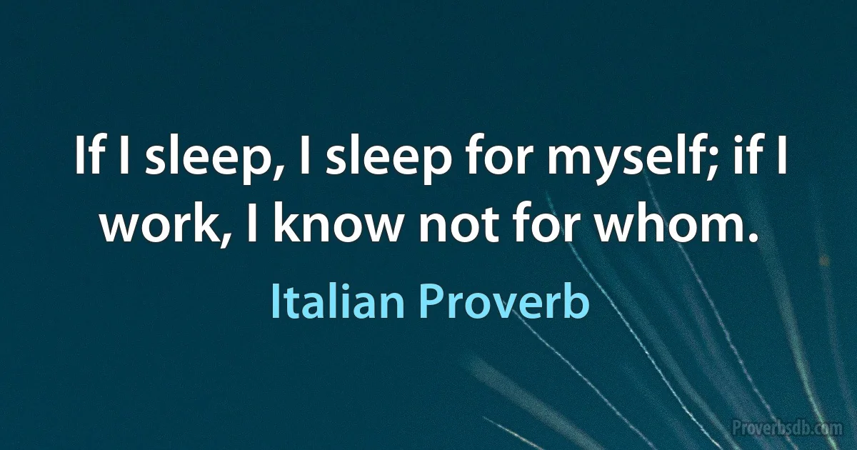 If I sleep, I sleep for myself; if I work, I know not for whom. (Italian Proverb)