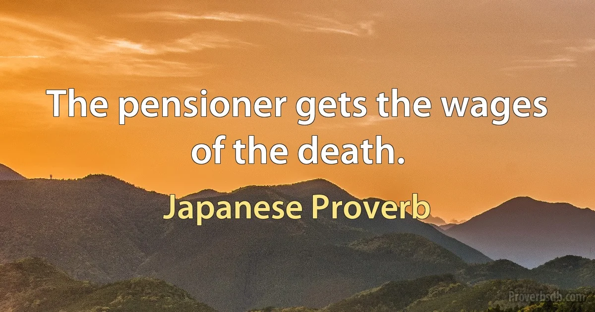 The pensioner gets the wages of the death. (Japanese Proverb)