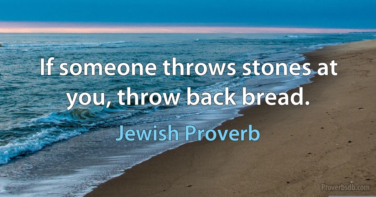 If someone throws stones at you, throw back bread. (Jewish Proverb)