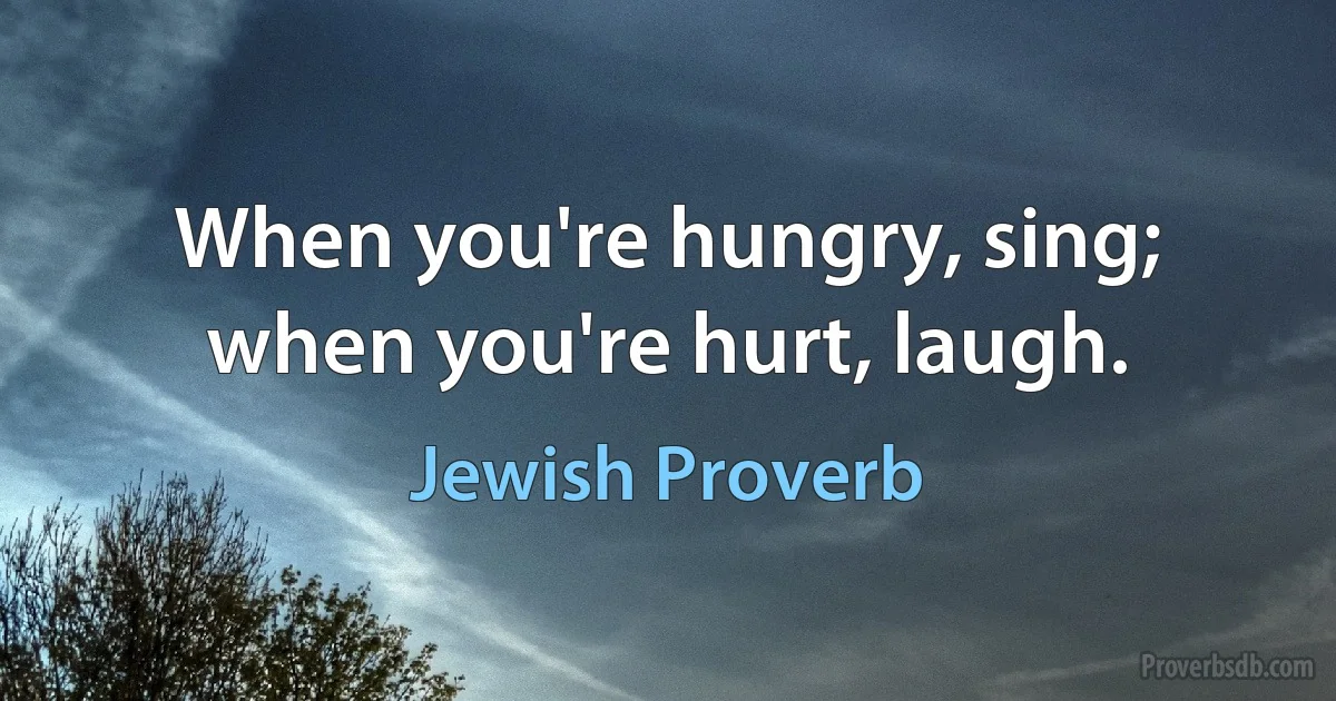 When you're hungry, sing; when you're hurt, laugh. (Jewish Proverb)