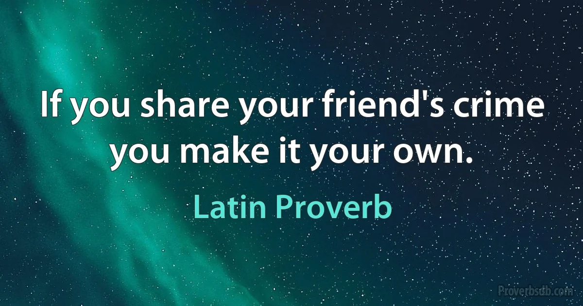 If you share your friend's crime you make it your own. (Latin Proverb)