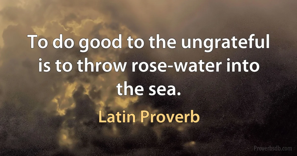 To do good to the ungrateful is to throw rose-water into the sea. (Latin Proverb)