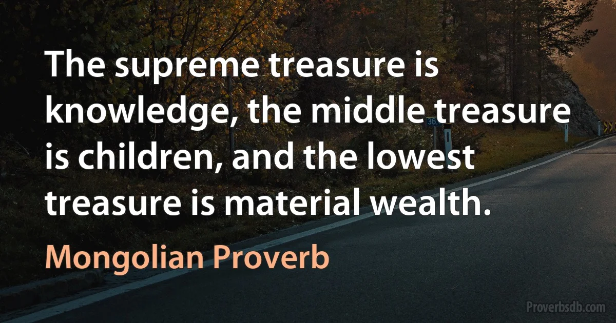 The supreme treasure is knowledge, the middle treasure is children, and the lowest treasure is material wealth. (Mongolian Proverb)