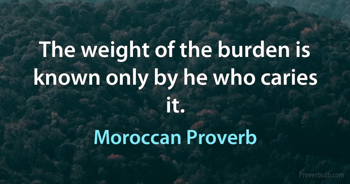 The weight of the burden is known only by he who caries it. (Moroccan Proverb)