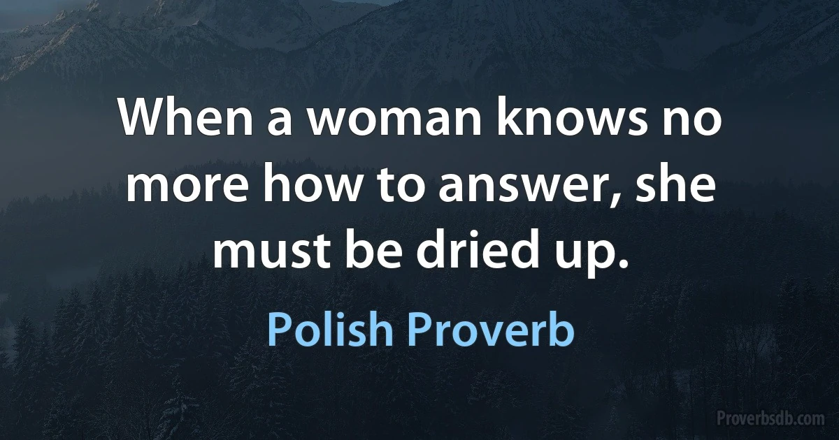 When a woman knows no more how to answer, she must be dried up. (Polish Proverb)