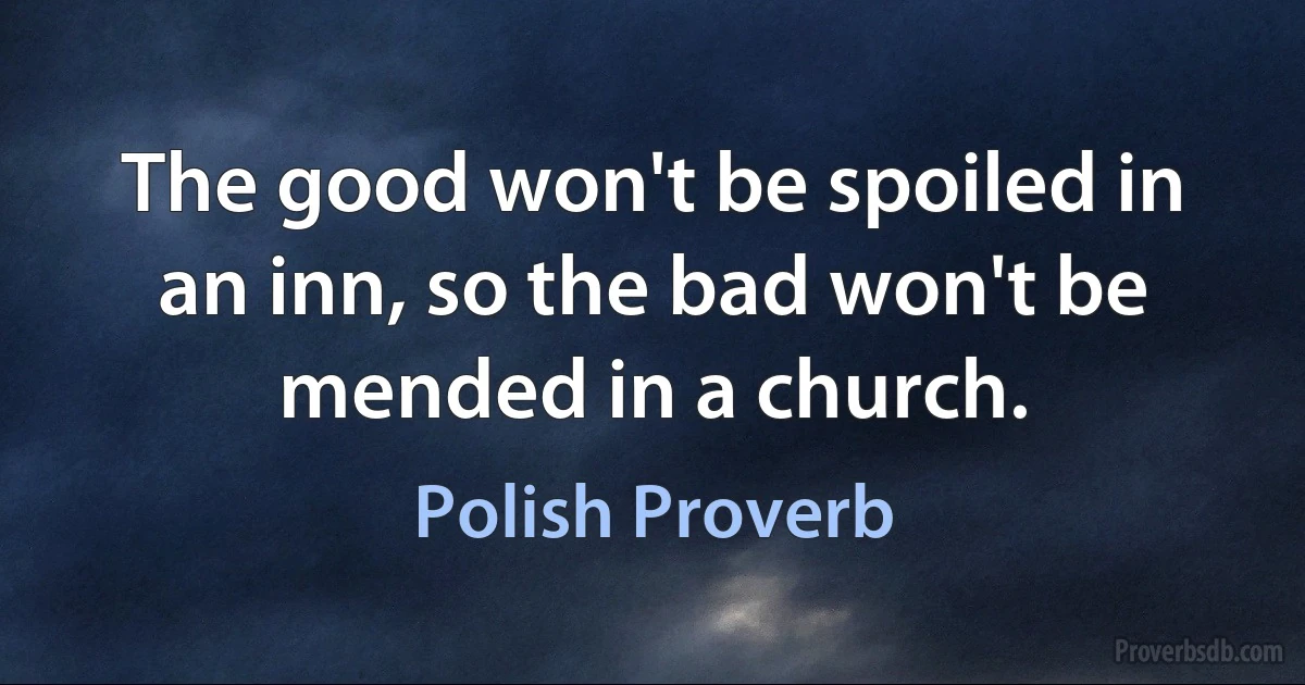 The good won't be spoiled in an inn, so the bad won't be mended in a church. (Polish Proverb)