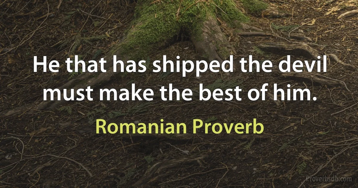 He that has shipped the devil must make the best of him. (Romanian Proverb)