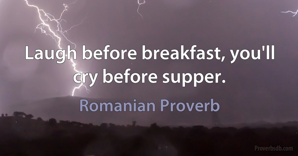 Laugh before breakfast, you'll cry before supper. (Romanian Proverb)