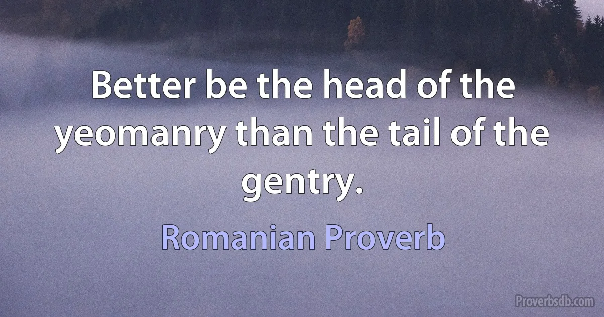 Better be the head of the yeomanry than the tail of the gentry. (Romanian Proverb)