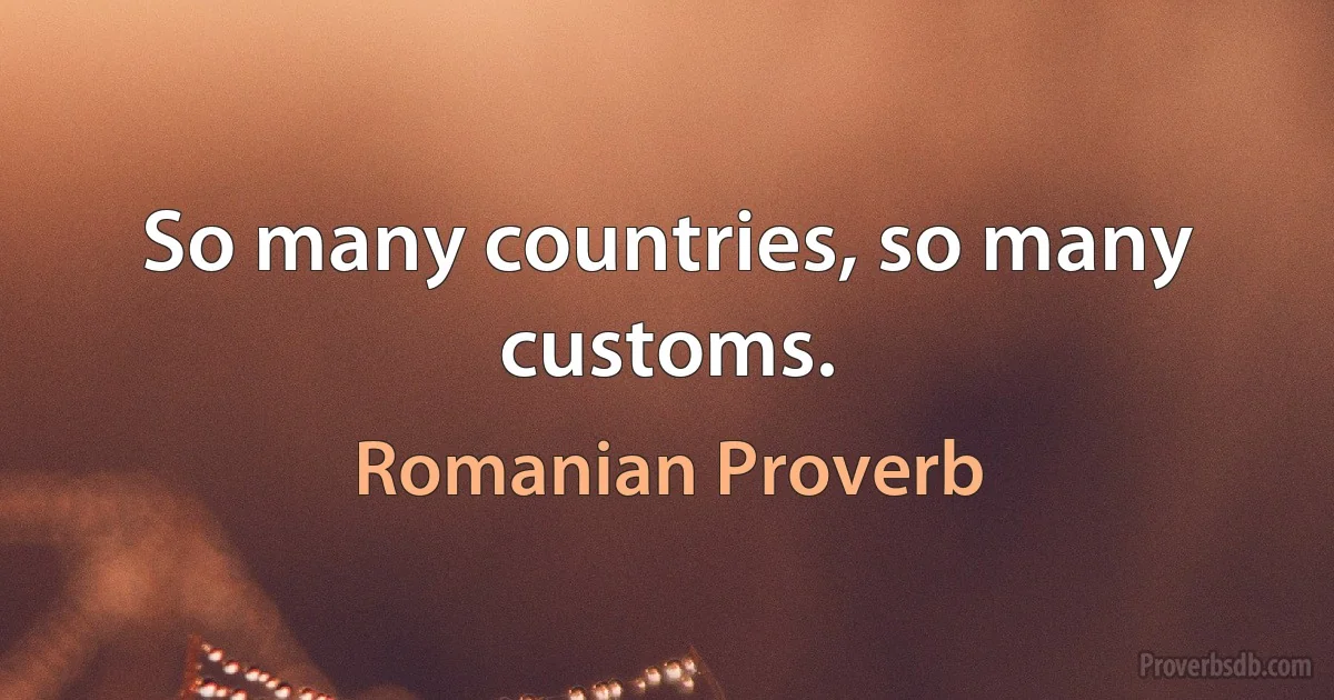 So many countries, so many customs. (Romanian Proverb)