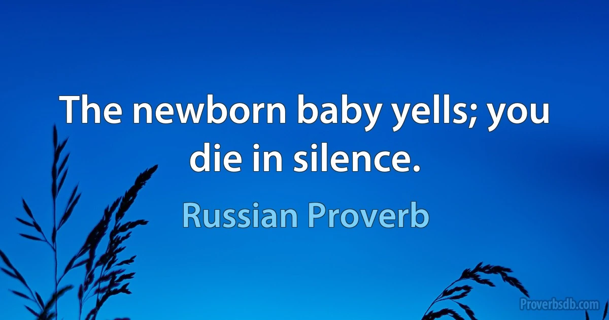 The newborn baby yells; you die in silence. (Russian Proverb)