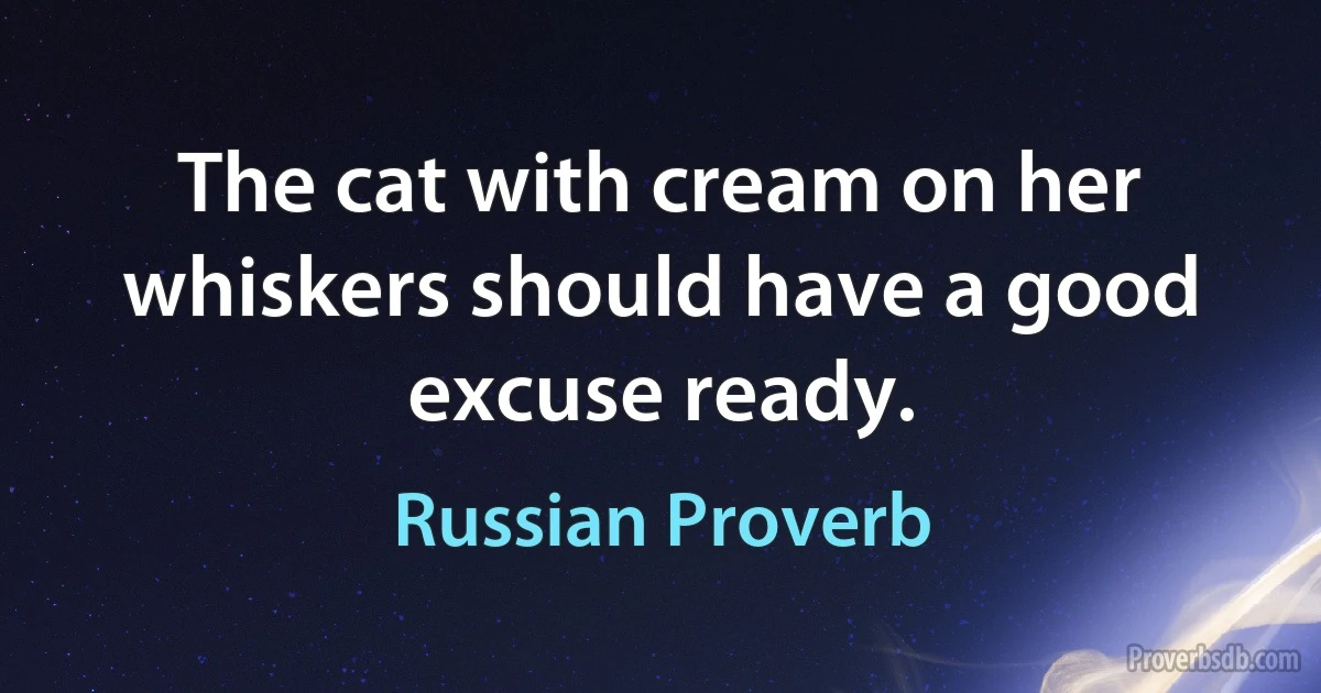 The cat with cream on her whiskers should have a good excuse ready. (Russian Proverb)