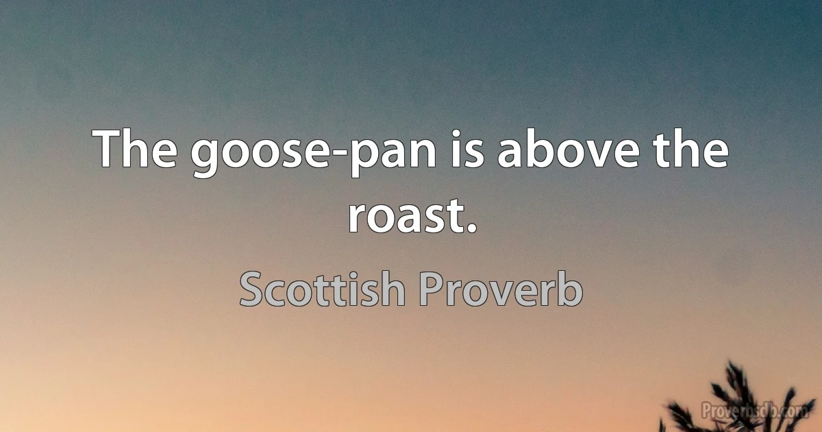 The goose-pan is above the roast. (Scottish Proverb)