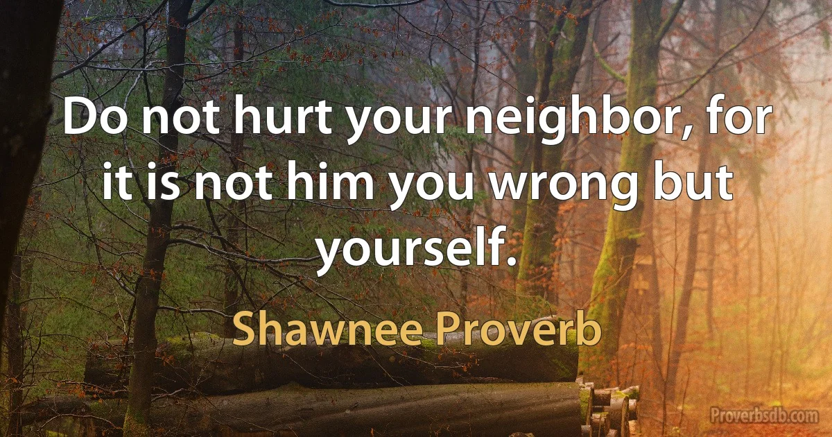 Do not hurt your neighbor, for it is not him you wrong but yourself. (Shawnee Proverb)