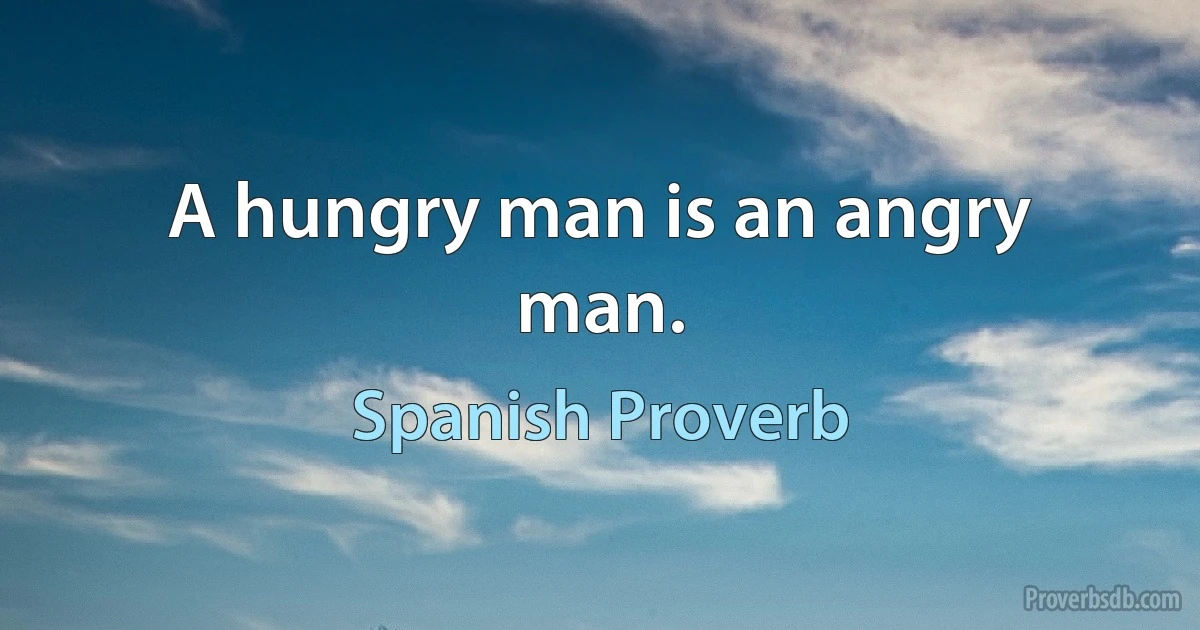 A hungry man is an angry man. (Spanish Proverb)