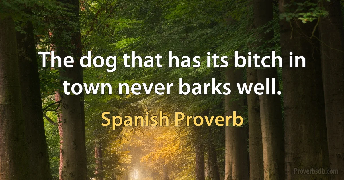 The dog that has its bitch in town never barks well. (Spanish Proverb)